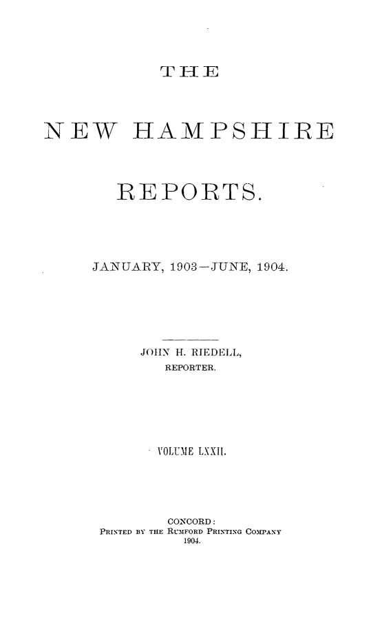 handle is hein.statereports/nmpshirrd0072 and id is 1 raw text is: TH -1 ENEW HAMPSHIREREPORTS.JANUARY, 1903-JUNE, 1904.JOHN H. RIEDELL,REPORTER.VOLUME LXXII.CONCORD:PRINTED BY THE RL-3FORD PRINTING COM3PANY1904.