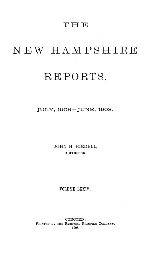 handle is hein.statereports/nmpshirrd0074 and id is 1 raw text is: THENEW HAMPSHIREREPORTS.JULY, 1906-JUNE, 1908.JOHN H. RIEDELL,REPORTER.VOLUME LXXIV.CONCORD:PRINTED BY THE RUMFORD PRINTING COMPANY,
