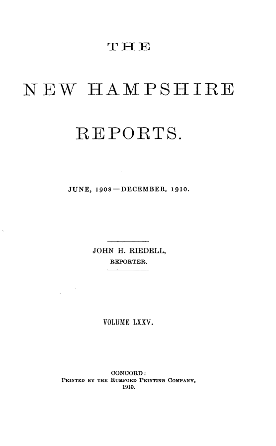 handle is hein.statereports/nmpshirrd0075 and id is 1 raw text is: TIHENEW HAMPSIIREREPORTS.JUNE, 1908-DECEMBER, 1910.JOHN H. RIEDELL,REPORTER.VOLUME LXXV.CONCORD:PRINTED BY TRE RUMFORD PRINTING COMPANY,1910.