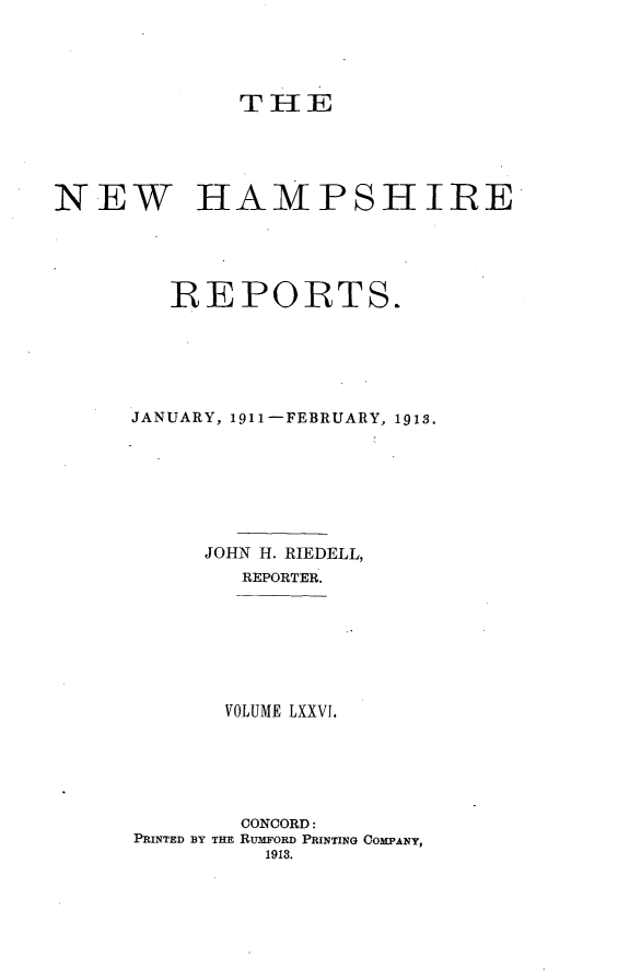 handle is hein.statereports/nmpshirrd0076 and id is 1 raw text is: THENEW HAMPSHIREREPORTS.JANUARY, 1911-FEBRUARY, 1913.JOHN H. RIEDELL,REPORTER.VOLUME LXXVI.CONCORD:PRINTED BY THE RUMFORD PRINTING COMPANY,1913.