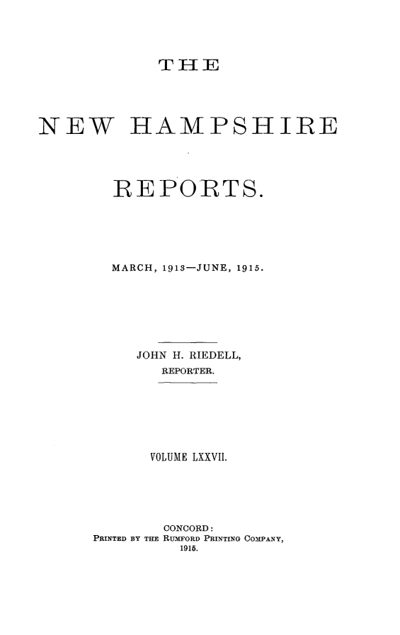handle is hein.statereports/nmpshirrd0077 and id is 1 raw text is: TH1ENEW HAMPSHIREREPORTS.MARCH, 1913-JUNE, 1915.JOHN H. RIEDELL,REPORTER.VOLUME LXXVII.CONCORD:PRINTED BY THE RUMFORD PRINTING COMPANY,1915.