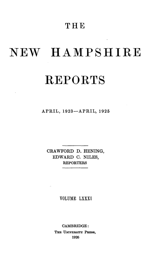 handle is hein.statereports/nmpshirrd0081 and id is 1 raw text is: THENEWHAMPSHIREREPORTSAPRIL, 1923-APRIL, 1925CRAWFORD D. HENING,EDWARD C. NILES,REPORTERSVOLUME LXXXICAMBRIDGE:THE UNIVERSI PRESS,1926