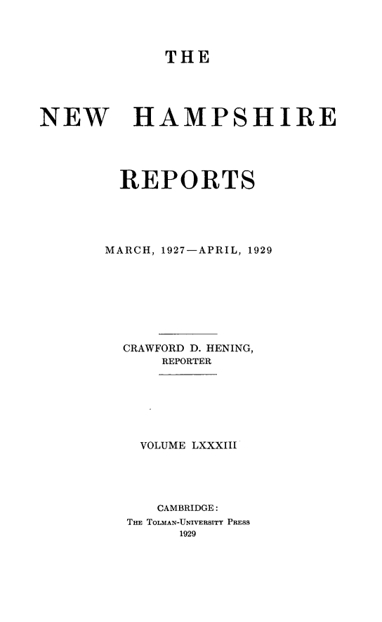 handle is hein.statereports/nmpshirrd0083 and id is 1 raw text is: THENEWHAMPSHIREREPORTSMARCH, 1927-APRIL, 1929CRAWFORD D. HENING,REPORTERVOLUME LXXXIIICAMBRIDGE:THE TOLMAN-UNIVERSITY PRESS1929