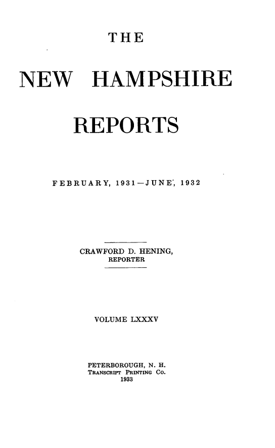 handle is hein.statereports/nmpshirrd0085 and id is 1 raw text is: THENEW HAMPSHIREREPORTSFEBRUARY, 1931-JUNE, 1932CRAWFORD D. HENING,REPORTERVOLUME LXXXVPETERBOROUGH, N. H.TRANSCRIPT PRINTING Co.1933