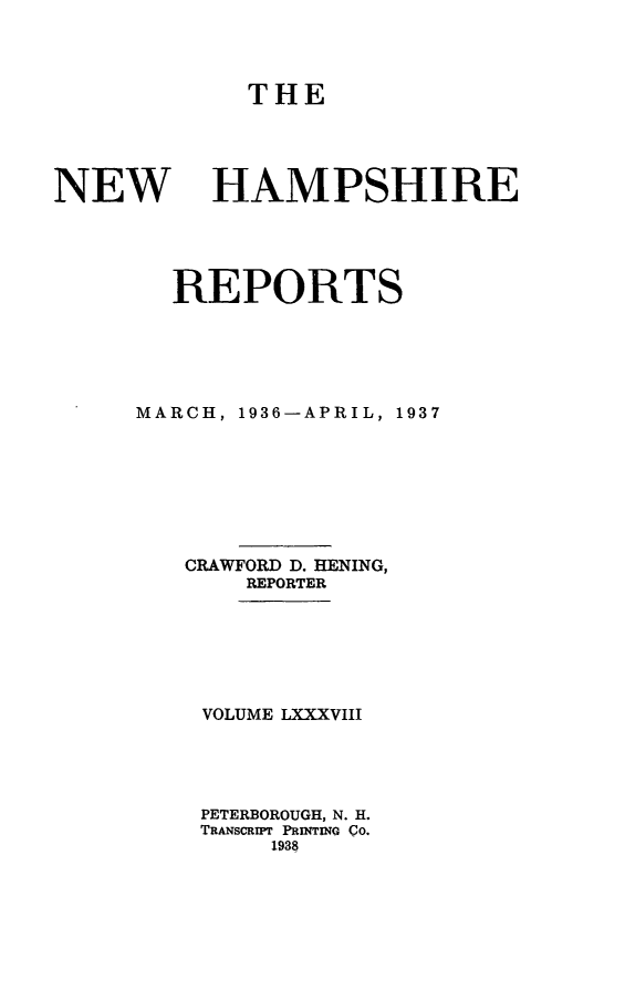 handle is hein.statereports/nmpshirrd0088 and id is 1 raw text is: THENEWHAMPSHIREREPORTSMARCH, 1936-APRIL, 1937CRAWFORD D. HENING,REPORTERVOLUME LXXXVIIIPETERBOROUGH, N. H.TRANSCRIPT PRINTING Co.1938