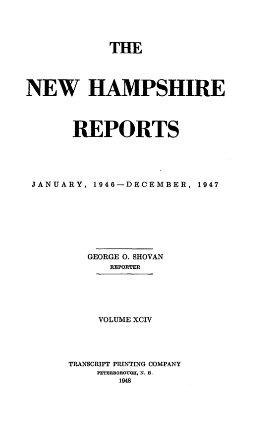 handle is hein.statereports/nmpshirrd0094 and id is 1 raw text is: THENEW HAMPSHIREREPORTSJANUARY, 1946-DECEMBER, 1947GEORGE 0. SHOVANREPORTERVOLUME XCIVTRANSCRIPT PRINTING COMPANYPETERBOROUGH, N. H.1948