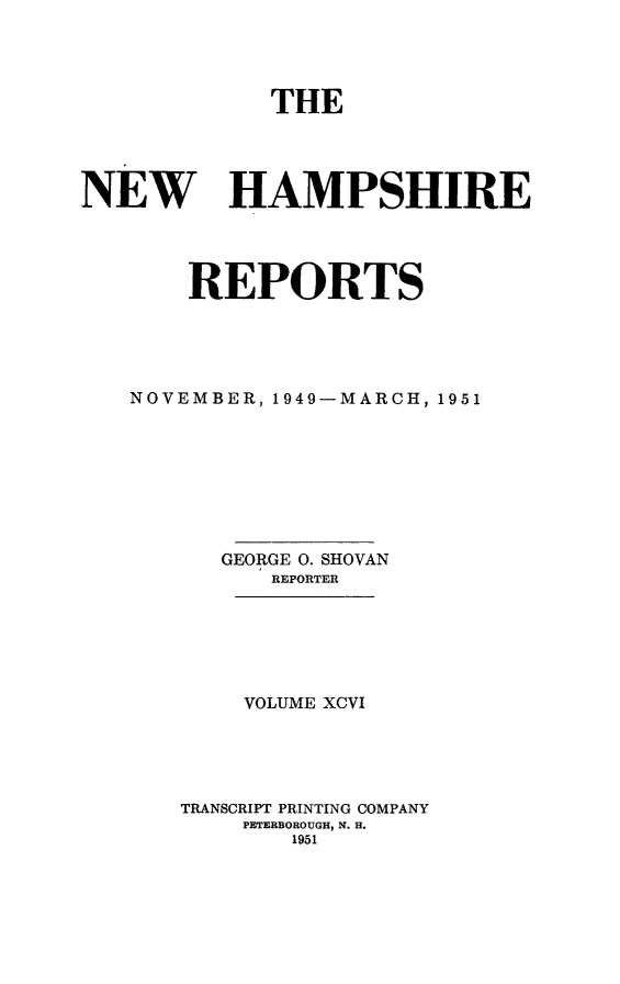 handle is hein.statereports/nmpshirrd0096 and id is 1 raw text is: THENEW HAMPSHIREREPORTSNOVEMBER, 1949-MARCH, 1951GEORGE 0. SHOVANREPORTERVOLUME XCVITRANSCRIPT PRINTING COMPANYPETERBOROUGH, N. H.1951