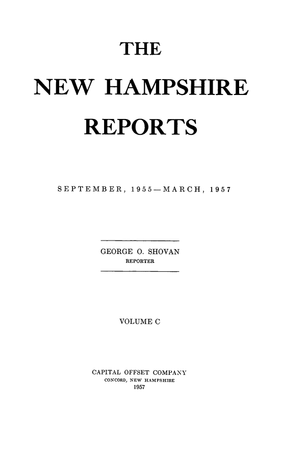 handle is hein.statereports/nmpshirrd0100 and id is 1 raw text is: THENEW HAMPSHIREREPORTSSEPTEMBER, 1955-MARCH, 1957GEORGE O. SHOVANREPORTERVOLUME CCAPITAL OFFSET COMPANYCONCORD, NEW HAMPSHIRE1957
