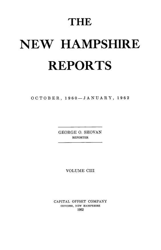 handle is hein.statereports/nmpshirrd0103 and id is 1 raw text is: THENEW HAMPSHIREREPORTSOCTOBER, 1960-JANUARY, 1962GEORGE 0. SHOVANREPORTERVOLUME CIIICAPITAL OFFSET COMPANYCONCORD, NEW HAMPSHIRE1962