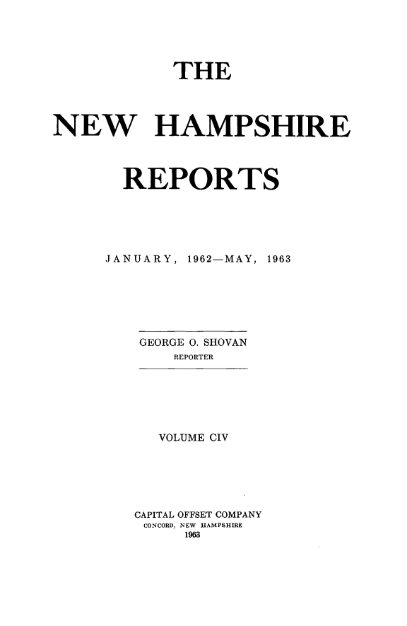 handle is hein.statereports/nmpshirrd0104 and id is 1 raw text is: THENEW HAMPSHIREREPORTSJANUARY, 1962-MAY, 1963GEORGE 0. SHOVANREPORTERVOLUME CIVCAPITAL OFFSET COMPANYCONCORD, NEW HAMPSHIRE1963