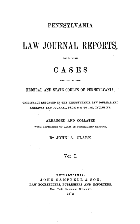 handle is hein.statereports/paljrpts0001 and id is 1 raw text is:            PENNSYLVANIALAW JOURNAL REPORTS,                  CONiAINING              CASES                DECIDED BY THE  FEDERAL AND STATE COURTS OF PENNSYLVANIA.ORIGINALLY REPORTED IN THE PENNSYLVANIA LAW JOURNAL AND   AMERICAN LAW JOURNAL,' FROM 1842 TO 1852, INCLUSEVE.          ARRANGED AND COLLATED     WITH REFERENCE TO CASES IN .SUBSEQUENT REPORTS,            By JOHN A. CLARK.                  VOL. I.               PHILADELPHIA:        JOHN CAMPBELL & SON,   LAW BOOKSELLERS, PUBLISHERS AND IMPORTERS,            No. 740 SANSOM STREET.                   1872.