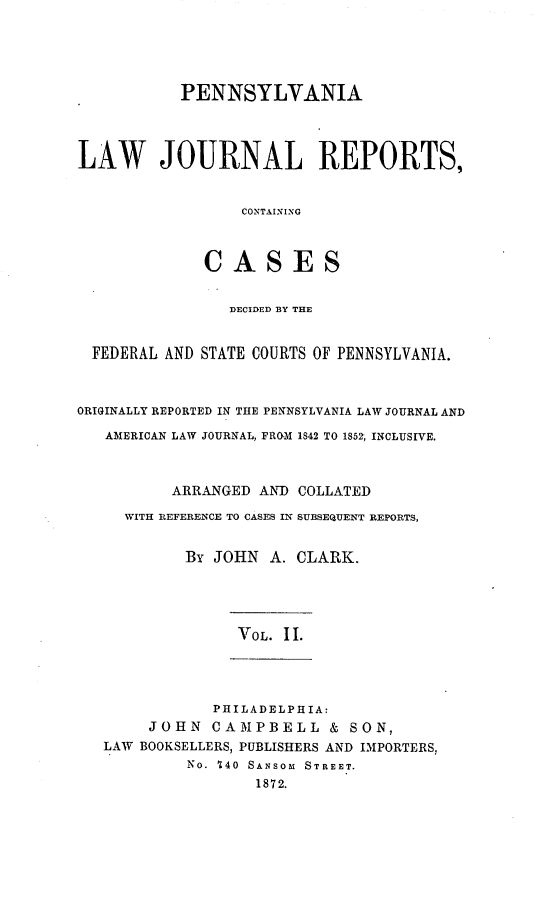handle is hein.statereports/paljrpts0002 and id is 1 raw text is:            PENNSYLVANIALAW JOURNAL REPORTS,                  CONTAINING              CASES                DECIDED BY THE  FEDERAL AND STATE COURTS OF PENNSYLVANIA.ORIGINALLY REPORTED IN THE PENNSYLVANIA LAW JOURNAL AND   AMERICAN LAW JOURNAL, FROM 1842 TO 185% INCLUSIVE.          ARRANGED AND COLLATED     WITH REFERENCE TO CASES IN SUBSEQUENT REPORTS,            By JOHN A. CLARK.                 VOL II.               PHILADELPHIA:        JOHN CAMPBELL & SON,   LAW BOOKSELLERS, PUBLISHERS AND IMPORTERS,            No. 740 SANSOM STREET.                   1872.