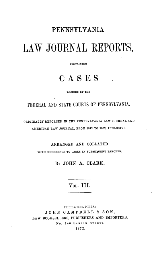 handle is hein.statereports/paljrpts0003 and id is 1 raw text is:            PENNSYLVANIALAW JOURNAL REPORTS,                  CONTAINING              CASES                DECIDED BY THE  FEDERAL AND STATE COURTS OF PENNSYLVANIA.ORIGINALLY REPORTED IN THE PENNSYLVANIA LAW JOURNAL AND   AMERICAN LAW JOURNAL, FROM 1842 TO 1852, INCLUSIVE.          ARRANGED AND COLLATED     WITH REFERENCE TO CASES IN SUBSEQUENT REPORTS,            By JOHN A. CLARK.                 VOL. III.               PHILADELPHIA:        JOHN CAMPBELL & SON,    LAW BOOKSELLERS, PUBLISHERS AND IMPORTERS,            No. 740 SANSOM STREET.                    1872.