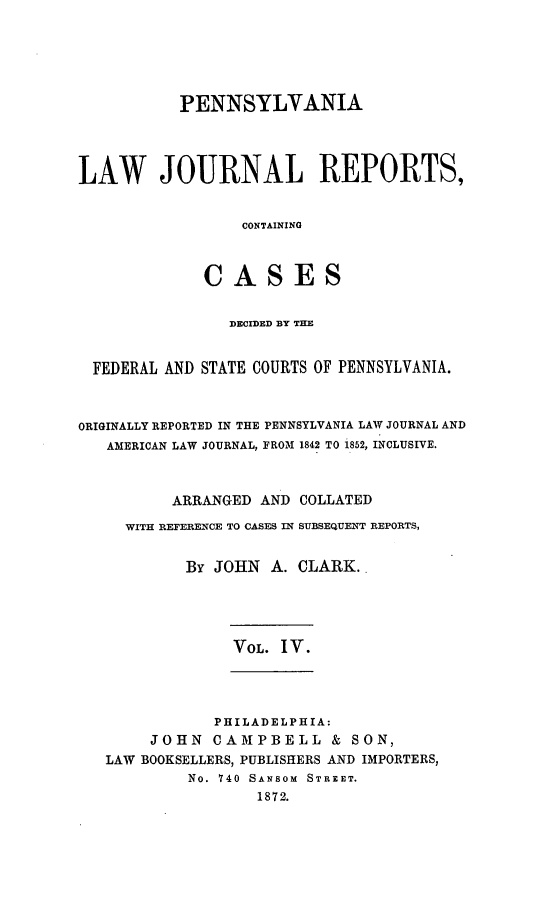 handle is hein.statereports/paljrpts0004 and id is 1 raw text is:            PENNSYLVANIALAW JOURNAL REPORTS,                 CONTAINING             CASES                DECIDED BY THE  FEDERAL AND STATE COURTS OF PENNSYLVANIA.ORIGINALLY REPORTED IN THE PENNSYLVANIA LAW JOURNAL AND   AMERICAN LAW JOURNAL, FROM 1842 TO 1852, INCLUSIVE.          ARRANGED AND COLLATED     WITH REFERENCE TO CASES IN SUBSEQUENT REPORTS,           By JOHN A. CLARK..                VOL. IV.            PHILADELPHIA:     JOHN CAMPBELL & SON,LAW BOOKSELLERS, PUBLISHERS AND IMPORTERS,         No. 740 SANSOM STREET.                1872.