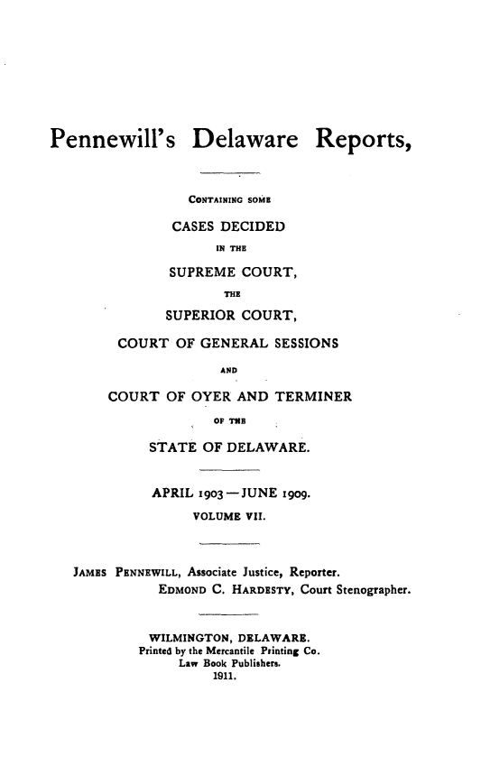 handle is hein.statereports/pennwder0007 and id is 1 raw text is: Pennewill's Delaware Reports,                  CONTAINING SOME                CASES DECIDED                     IN THE               SUPREME COURT,                      THE               SUPERIOR COURT,         COURT OF GENERAL SESSIONS                      AND       COURT OF OYER AND TERMINER                     OF THB             STATE OF DELAWARE.             APRIL 19o3 JUNE igog.                  VOLUME VII.   JAMES PENNEWILL, Associate Justice, Reporter.              EDMOND C. HARDESTY, Court Stenographer.              WILMINGTON, DELAWARE.           Printed by the Mercantile Printing Co.                 Law Book Publishers.                     1911.