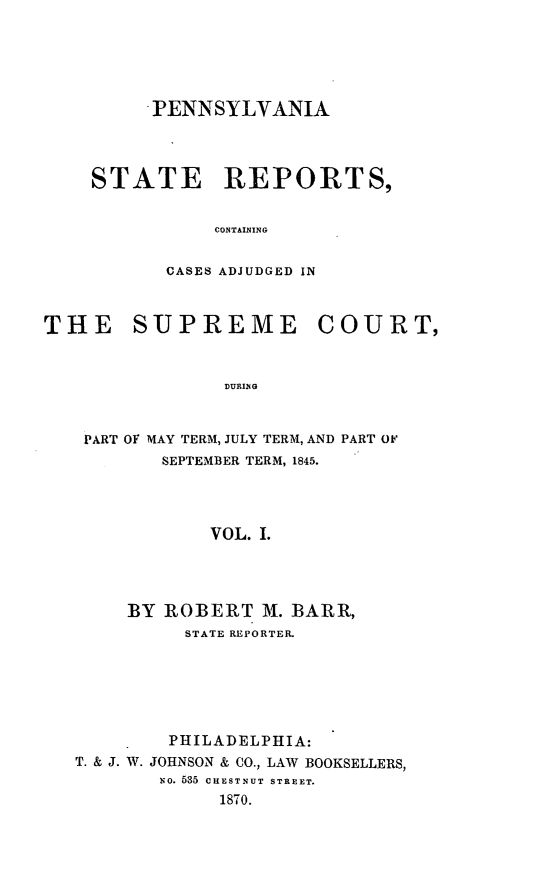 handle is hein.statereports/pensrts0001 and id is 1 raw text is: PENNSYLVANIASTATE REPORTS,CONTAININGCASES ADJUDGED INTHE SUPREME COURT,DURINOPART OF MAY TERM, JULY TERM, AND PART OFSEPTEMBER TERM, 1845.VOL. I.BY ROBERT M. BARR,STATE REPORTER.PHILADELPHIA:T. & J. W. JOHNSON & CO., LAW BOOKSELLERS,No. 535 CHESTNUT STREET.1870.