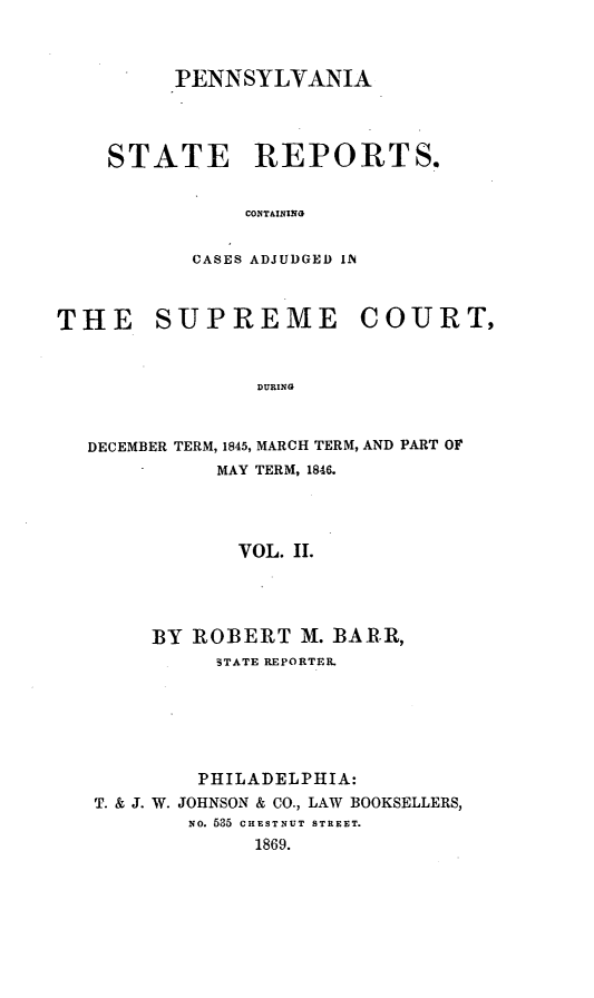 handle is hein.statereports/pensrts0002 and id is 1 raw text is: PENNSYLVANIASTATE REPORTS.CONT&ININGCASES ADJUDGED INTHE SUPREME COURT,DURINGDECEMBER TERM, 1845, MARCH TERM, AND PART OFMAY TERM, 1846.VOL. II.BY ROBERT M. BARR,3TATE REPORTER.PHILADELPHIA:T. & J. W. JOHNSON & CO., LAW BOOKSELLERS,NO. 535 CHESTNUT STREET.1869.