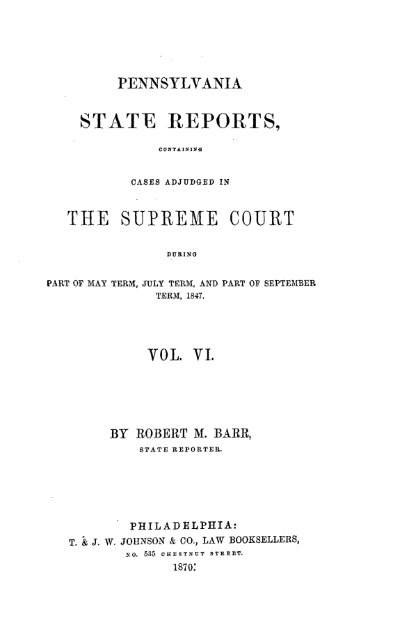 handle is hein.statereports/pensrts0006 and id is 1 raw text is: PENNSYLVANIASTATE REPORTS,CONTAININGCASES ADJUDGED INTHE SUPREME COURTDURINGPART OF MAY TERM, JULY TERM, AND PART OF SEPTEMBERTERM, 1847.VOL. VI.BY ROBERT M. BARR,STATE REPORTER.PHILADELPHIA:T. & J. W. JOHNSON & CO., LAW BOOKSELLERS,No. 535 CHESTNUT STREET.1870:
