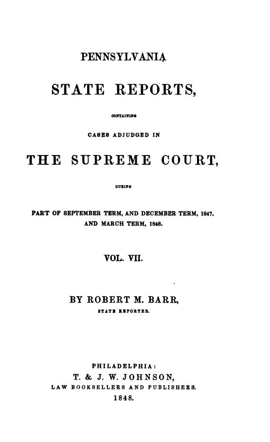handle is hein.statereports/pensrts0007 and id is 1 raw text is: PENNSYLVANIASTATE REPORTS,COTAIMNOCASES ADJUDGED INTHE SUPREME COURT,DURINGPART OF SEPTEMBER TERM, AND DECEMBER TERM, 1847.AND MARCH TERM, 1848.VOL. VII.BY ROBERT M. BARR,STATZ RZPOBTZR.PHILADELPHIA:T. & J. W. JOHNSON,LAW BOOKSELLERS AND PUBLISHERS.1848.
