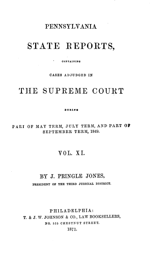 handle is hein.statereports/pensrts0011 and id is 1 raw text is: PENNSYLVANIASTATE REPORTS,CONTAININGCASES ADJUDGED INTHtE SUPREME COURTDURINGPARII OF MAY TERM, JULY TERM, AND PART OFSEPTEMBER TERM, 1849.VOL. XI.BY J. PRINGLE JONES,PRESIDENT OF THE THIRD JUDICIAL DISTRICT.PHILADELPHIA:T. & J. W. JOHNSON & CO., LAW BOOKSELLERS,NO. 535 CHESTNUT STREET.1871.