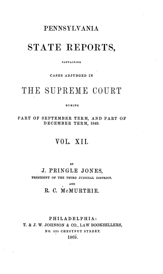 handle is hein.statereports/pensrts0012 and id is 1 raw text is: PENNSYLVANIASTATE REPORTS,CONTAININGCASES ADJUDGED INTHE SUPREME COURTDURINGPART OF SEPTEMBER TERM, AND PART OFDECEMBER T*ERM, 1849.VOL. XII.BYJ. PRINGLE JONES,PRESIDENT OF THE THIRD JUDICIAL DISTRICT.ANDR. C. McMURTRIE.PHILADELPHIA:T. & J. W. JOHNSON & CO., LAW BOOKSELLERS,NO. 535 CHESTNUT STREET.1869.