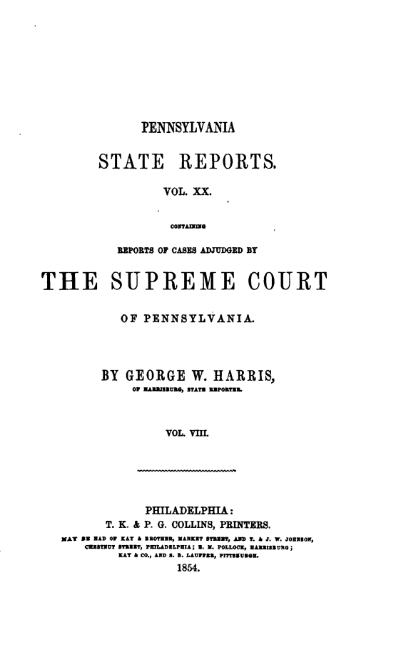 handle is hein.statereports/pensrts0020 and id is 1 raw text is: IPENNSYLVANIASTATE REPORTS.VOL. XX.CONITAHINREPORTS OF CASES ADJUDGED BYTHE SUPREME COURTOF PENNSYLVANIA.BY GEORGE W. HARRIS,Or HA=1BU B E STATE RPORTER.VOL. VIILPHILADELPHIA:T. K. & P. G. COLLINS, PRINTERS.MAT BE  AD OF KAY & ROTRIR, MARKET STREET, AND T. & J. W. JOHNSON,CHESTNUT STREET, PHILADELPHIA; 11. M. POLLOCK, HARISBURG;KAY & CO., AND 8. B. LAUFlHN, PITSVUROIL1854.