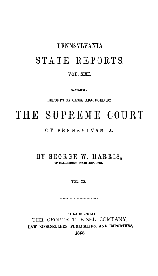 handle is hein.statereports/pensrts0021 and id is 1 raw text is: PENNSYLVANIASTATE REPORTS.VOL. XXI.OONTAININGREPORTS OF CASES ADJUDGED BYTHE SUPREME COURTOF PENNSYLVANIA.BY GEORGE W. HARRI8,OF HARRISBURG, STATE REPORTER.VOL. IX.PHILADELPHIA tTHE GEORGE T. BISEL COMPANY,LAW BOOKSELLERS, PUBLISHERS, AND IMPORTERS,1858.
