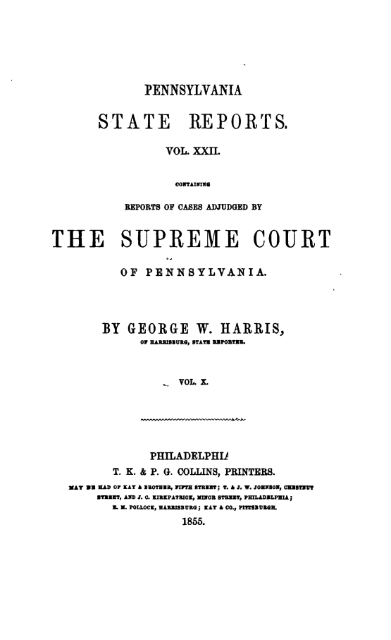 handle is hein.statereports/pensrts0022 and id is 1 raw text is: PENNSYLVANIASTATE REPORTS.VOL. XXII.CONTAININGREPORTS OF CASES ADJUDGED BYTHE SUPREME COURTOF PENNSYLVANIA.BY GEORGE W. HARRIS,01 HARRISBURS, STATH R]PORTER.-  VOL X.PHILADELPHUT. K. & P. G. COLLINS, PRINTERS.MAY 31 HALD OP KAY A BSUOPHUR, ]iTH STRUT; T. & J. W. JOHN(SON, OH]Il'r13TRI3T, AND . (L. KIRKPATRICK, MXOR STRZ]T, PHILADELPHIAEL N. POLLOCK, HARRISBURG; KAY & C0., PITIVROQl.1855.