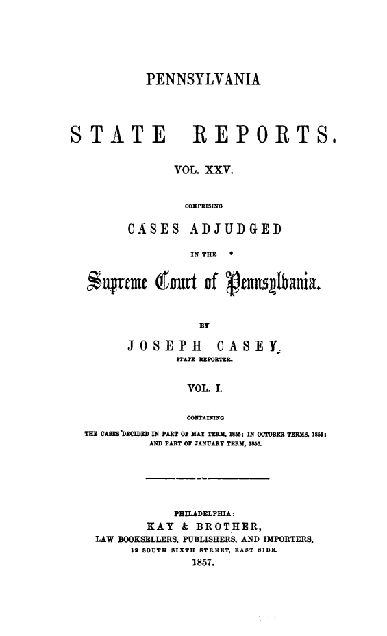 handle is hein.statereports/pensrts0025 and id is 1 raw text is: PENNSYLVANIASTATEREPORTSoVOL. XXV.COMPRISINGCASESADJUDGEDIN THE   #*nUrtmt gtart nf  tnnmbnia.BYJOSEPHCASEYTSTATE REPORTER.VOL. I.CONTAININGTHE CASES DECIDED IN PART OF MAY TERM, 1855; IN OCTOBER TERMS, 1856;AND PART OF JANUARY TERM, 1868.PHILADELPHIA:KAY    & BROTHER,LAW BOOKSELLERS, PUBLISHERS, AND IMPORTERS,19 SOUTH SIXTH STREET, EAST SIDE.1857.