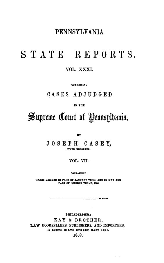 handle is hein.statereports/pensrts0031 and id is 1 raw text is: PENNSYLVANIASTATE                  REPORTS.VOL. XXXI.COMPRISINGCASES      ADJUDGEDIN THE-S     rtmt (fou       of  'nsglbanlia.ByJOSEPH CASEY,STATE REPORTER.VOL. VII.CONTAININGCASES DECIDED IN PART OF JANUARY TERM, AND IN MAY ANDPART OF OCTOBER TERMS, 1868.PHILADELPHIA:KAY & BROTHER,LAW BOOKSELLERS, PUBLISHERS, AND IMPORTERS,29 SOUTH SIXTH STREET, MAST SIDE.1859.