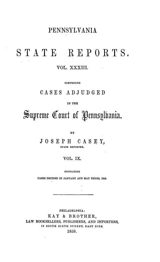 handle is hein.statereports/pensrts0033 and id is 1 raw text is: PENNSYLVANIASTATE                 REPORTS.VOL. XXXIII.COMPRISINGCASES ADJUDGEDIN THEufrenmt (r ft of          ennsIbania.BYJOSEPH          CASEY,STATE REPORTER.VOL. IX.CONTAININGCASES DECIDED IN JANUARY AND MAY TERMS, 1859.PHILADELPHIA:KAY & BROTHER,LAW BOOKSELLERS, PUBLISHERS, AND IMPORTERS,19 SOUTH SIXTH STREET, EAST SIDE.1859.