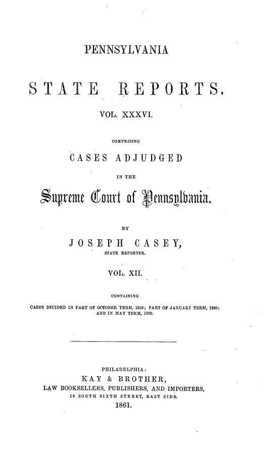 handle is hein.statereports/pensrts0036 and id is 1 raw text is: PENNSYLVANIASTATE                  REPORTSoVOL. XXXVI.COMPRISINGCASES       ADJUDGEDIN THE*afrmn (fto~          of Venn lbania.BYJOSEPH CASEY,STATE REPORTER.VOL. XII.CONTAININGCASES DECIDED IN PART OF OCTOBER TERM, 1859; PART OF JANUARY TERM, 1860;AND IN MAY TERM, 1S60.PHILADELPHIA:KAY & BROTHER,LAW BOOKSELLERS, PUBLISHERS, AND IMPORTERS,19 SOUTH SIXTH STREET, EAST SIDE.1861.