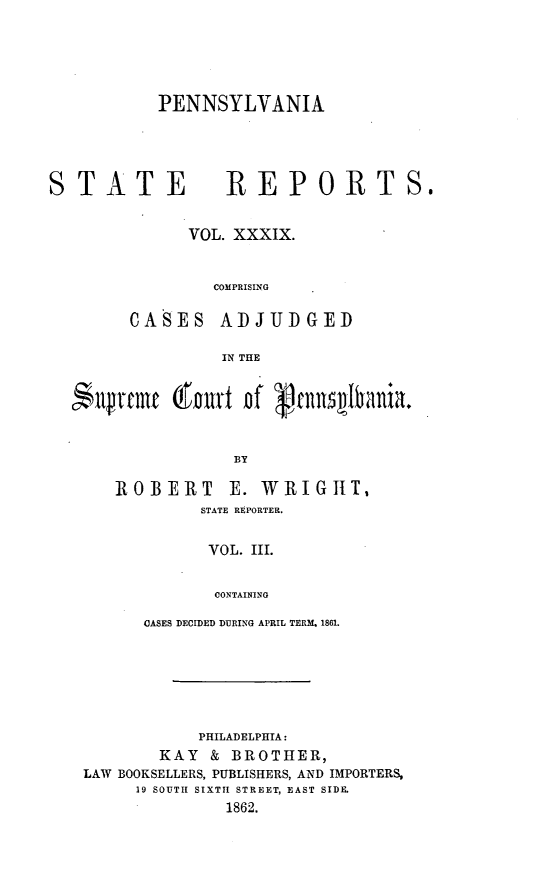 handle is hein.statereports/pensrts0039 and id is 1 raw text is: PENNSYLVANIASTATE            REPORTS.VOL. XXXIX.COMPRISINGCASES ADJUDGEDIN THE$llrfmf (fort Df Rptnqs Iania.BYROBERT E. WRIGIIT,STATE REPORTER.VOL. III.CONTAININGOASES DECIDED DURING APRIL TERM. 1861.PHILADELPHIA:KAY    & BROTHER,LAW BOOKSELLERS, PUBLISHERS, AND IMPORTERS,19 SOUTH SIXTH STREET, EAST SIDE.1862.