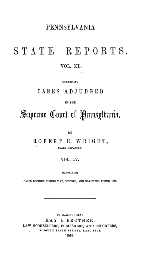 handle is hein.statereports/pensrts0040 and id is 1 raw text is: PENNSYLVANIASTATE                REPORTS.VOL. XL.COMPRISINGCASES ADJUDGEDIN THE$npreflr      Qou    of gcnnsEIinia.BYROBERT        E. WRIGHT,STATE REPORTER.VOL. IV.CONTAININGCASES DECIDED DURING MAY, OCTOBER, AND NOVEMBER TERMS, 1861.PHILADELPHIA:KAY & BROTHER,LAW BOOKSELLERS, PUBLISHERS, AND IMPORTERS,19 SOUTH  SIXTH  STREET, EAST SIDE.1862.