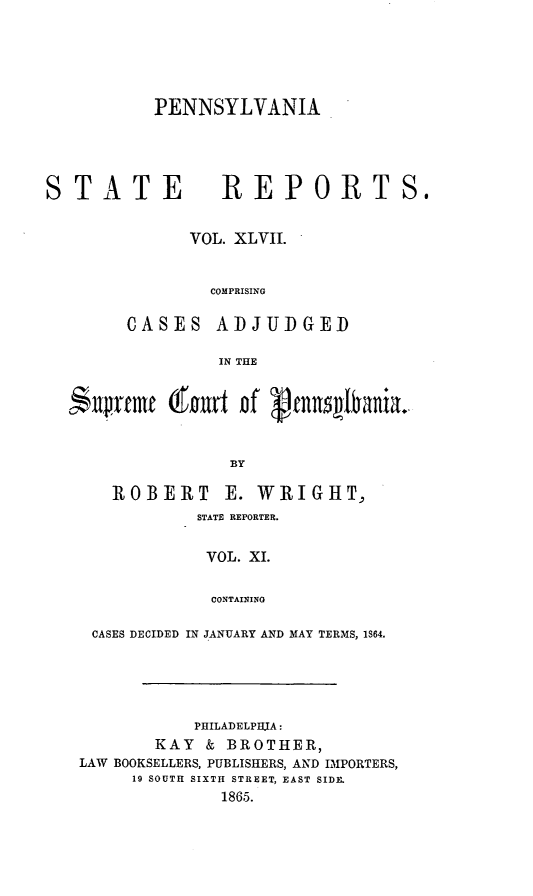 handle is hein.statereports/pensrts0047 and id is 1 raw text is: PENNSYLVANIASTATEREPORTS.VOL. XLVII.COMPRISINGCASESADJUDGEDIN THE$:ftvrmf (f       rt of      et     lan    .BYROBERT E. WRIGHT,STATE REPORTER.VOL. XI.CONTAININGCASES DECIDED IN JANUARY AND MAY TERMS, 1864.PHILADELPHIA:KAY & BROTHER,LAW BOOKSELLERS, PUBLISHERS, AND IMPORTERS,19 SOUTH SIXTH STREET, EAST SIDE.1865.