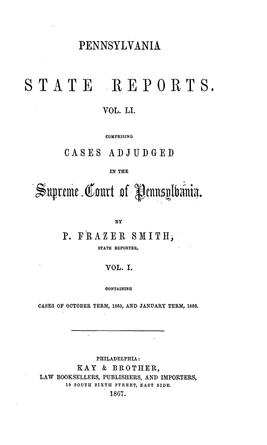handle is hein.statereports/pensrts0051 and id is 1 raw text is: PENNSYLVANIASTATE       REPORTS.VOL. LI.COMPRISINGCASESADJUDGEDIN THE*$lrm    tn out of ~tn1               naBYP. FIRAZEIR SMITH,STATE REPORTER.VOL. I.CONTAININGCASES OF OCTOBER TERM, 1865, AND JANUARY TERM, 1866.PHILADELPHIA:KAY & BROTHER,LAW BOOKSELLERS, PUBLISHERS, AND IMPORTERS,19 SOUTH SIXTH STREET, EAST SIDE.1867.