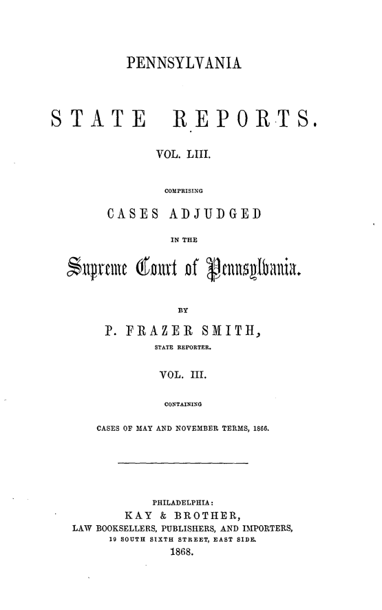 handle is hein.statereports/pensrts0053 and id is 1 raw text is: PENNSYLVANIAS TATE           REPORTS.VOL. LIII.COMPRISINGCASES ADJUDGEDIN THE$llprrt l   fat of 'fRnnqIba niaBY]F. FRAZER SMITH,STATE REPORTER.VOL. III.CONTAININGCASES OF MAY AND NOVEMBER TERMS, 1866.PHILADELPHIA:KAY & BROTHER,LAW BOOKSELLERS, PUBLISHERS, AND IMPORTERS,19 SOUTH SIXTH STREET, EAST SIDE.1868.