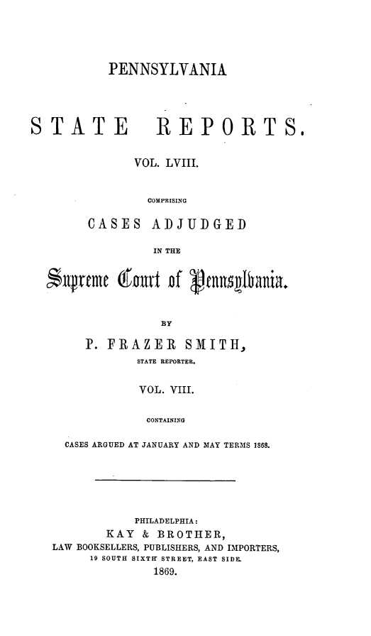 handle is hein.statereports/pensrts0058 and id is 1 raw text is: PENNSYLVANIASTATE            REPORTS,VOL. LVIII.COMPRISINGCASES ADJUDGEDIN THE$llprfme ( nurt Df V lvnniania.BYP. FRAZER SMITH,STATE REPORTER.VOL. VIII.CONTAININGCASES ARGUED AT JANUARY AND MAY TERMS 1868.PHILADELPHIA:KAY & BROTHER,LAW BOOKSELLERS, PUBLISHERS, AND IMPORTERS,19 SOUTH SIXTHr STREET, EAST SIDE.1869.