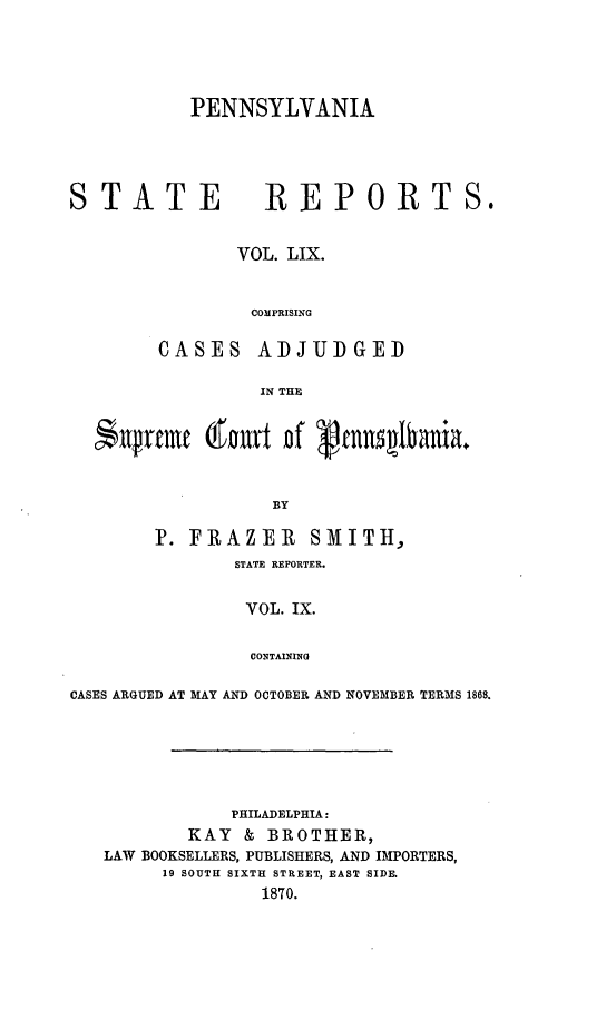handle is hein.statereports/pensrts0059 and id is 1 raw text is: PENNSYLVANIASTATE            REPORTS.VOL. LIX.COMPRISINGCASES ADJUDGEDIN THENntrcnte @tnit uff  cnn~lbania.BYP. FRAZER SMITH,STATE REPORTER.VOL. IX.CONTAININGCASES ARGUED AT MAY AND OCTOBER AND NOVEMBER TERMS 1868.PHILADELPHIA:KAY & BROTHER,LAW BOOKSELLERS, PUBLISHERS, AND IhIPORTERS,19 SOUTH SIXTH STREET, EAST SIDE.1870.