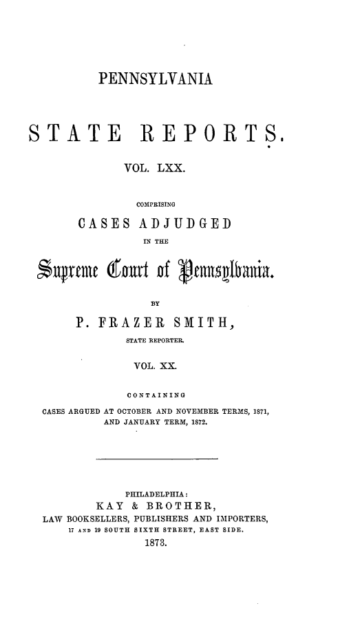 handle is hein.statereports/pensrts0070 and id is 1 raw text is: PENNSYLVANIASTATE REPORTS,VOL. LXX.COMPRISINGCASES ADJUDGEDIN THEBYP. FRAZER         SMITH,STATE REPORTER.VOL. XX.CONTAININGCASES ARGUED AT OCTOBER AND NOVEMBER TERMS, 1871,AND JANUARY TERM, 1872.PHILADELPHIA:KAY & BROTHER,LAW BOOKSELLERS, PUBLISHERS AND IMPORTERS,17 AND 19 SOUTH SIXTH STREET, EAST SIDE.1873.