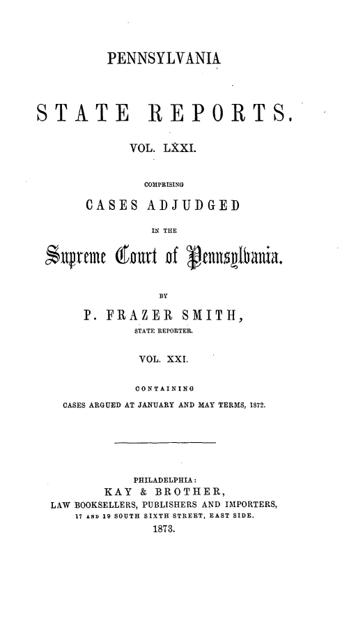 handle is hein.statereports/pensrts0071 and id is 1 raw text is: PENNSYLVANIASTATE REPORTS,VOL. LXXI.COMPRISINGCASES ADJUDGEDIN THE$  prtme      t    nf gonnIbania.BYP. FRAZER       SMITH,STATE REPORTER.VOL. XXI.CONTAININGCASES ARGUED AT JANUARY AND MAY TERMS, 1872.PHILADELPHIA:KAY & BROTHER,LAW BOOKSELLERS, PUBLISHERS AND IMPORTERS,17 AND 19 SOUTH SIXTH STREET, EAST SIDE.1873.