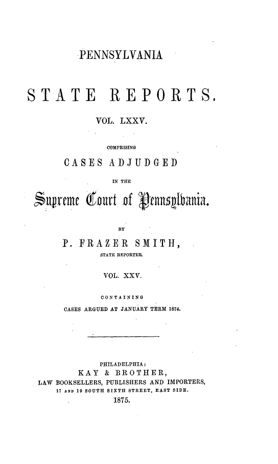 handle is hein.statereports/pensrts0075 and id is 1 raw text is: -PENNSYLVANIASTATE REPORTS,VOL. LXXV.COMPRISINGCASES ADJUDGEDIN THE$uvrcmc (Po~rt nf ~n~           bnaBYP. FRAZER       SMITH,STATE REPORTER.VOL. XXV.CONTAININGCASES ARGUED AT JANUARY TERM 1874.PHILADELPHIA:KAY & BROTHER,LAW BOOKSELLERS, PUBLISHERS AND IMPORTERS,17 AND 19 SOUTH SIXTH STREET, EAST SIDE.1875.