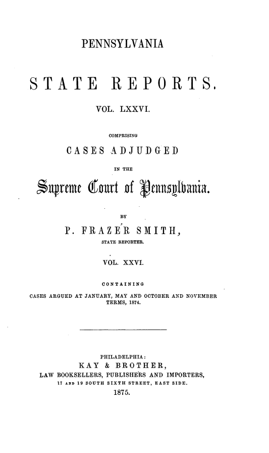 handle is hein.statereports/pensrts0076 and id is 1 raw text is: PENNSYLVANIASTATE REPORTS.VOL. LXXVI.COMPRISINGCASES ADJUDGEDIN THEiJrfme  gourt of Pnnqlvania.BYP. FRAZER         SMITH,STATE REPORTER.VOL. XXVI.CONTAININGCASES ARGUED AT JANUARY, MAY AND OCTOBER AND NOVEMBERTERMS, 1874.PHILADELPHIA:KAY & BROTHER,LAW BOOKSELLERS, PUBLISHERS AND IMPORTERS,17 AND 19 SOUTH SIXTH STREET, EAST SIDE.1875.