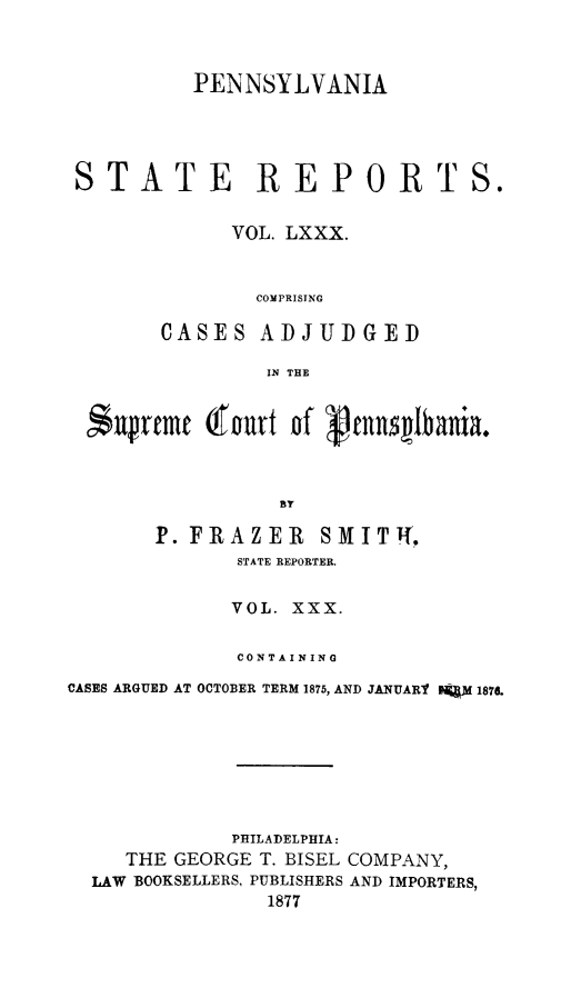 handle is hein.statereports/pensrts0080 and id is 1 raw text is: PENNSYLVANIASTATE REPORTS.VOL. LXXX.COMPRISINGCASES ADJUDGEDIN THE$ufrcmt (iourt of Pnnslbania.BYP. FRAZER SMITh,STATE REPORTER.VOL. XXX.CONTAININGCASES ARGUED AT OCTOBER TERM 1875, AND JANUARY lf 187.PHILADELPHIA:THE GEORGE T. BISEL COMPANY,LAW BOOKSELLERS, PUBLISHERS AND IMPORTERS,1877