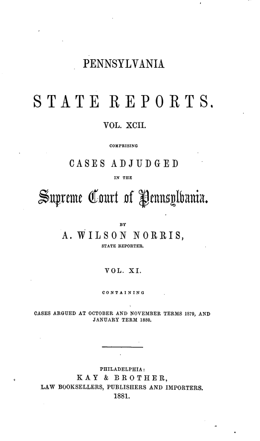 handle is hein.statereports/pensrts0092 and id is 1 raw text is: PENNSYLVANIASTATE REPORTS.VOL. XCII.COMPRISINGCASES ADJUDGEDIN THEAs'prme (fourt of genIbania.A.WILSON        NORRIS,STATE REPORTER.VOL. XI.CONTAININGCASES ARGUED AT OCTOBER AND NOVEMBER TERMS 1879, ANDJANUARY TERM 1880.PHILADELPHIA:KAY & BROTHER,LAW BOOKSELLERS, PUBLISHERS AND IMPORTERS.1881.