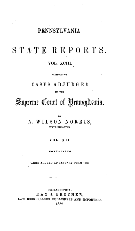 handle is hein.statereports/pensrts0093 and id is 1 raw text is: PENNSYLVANIASTATE REPORTS.VOL. XCIII.COMPRISINGCASES ADJUDGEDIN THEn$  rcme Cfourt   f  eansbania.BYA. WILSON NORRIS,STATE REPORTER.VOL. XII.CONTAININGCASES ARGUED AT JANUARY TERM 1880.PHILADELPHIA:KAY & BROTHER,LAW BOOKSELLERS, PUBLISHERS AND IMPORTERS.1882.
