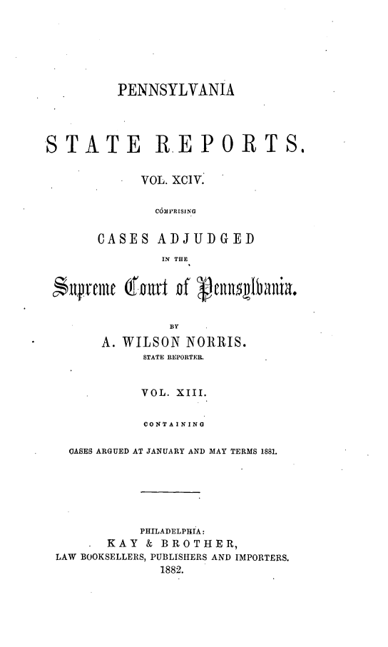 handle is hein.statereports/pensrts0094 and id is 1 raw text is: PENNSYLVANIASTATE REPORTS.VOL. XCIV.C6MPRISINGCASES ADJUDGEDIN THEBYA. WILSON NORRIS.STATE REPORTER.VOL. XIII.CONTAININGCASES ARGUED AT JANUARY AND MAY TERMS 1881.PHILADELPHIA:KAY & BROTHER,LAW BOOKSELLERS, PUBLISHERS AND IMPORTERS.1882.