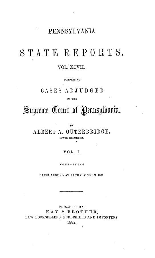 handle is hein.statereports/pensrts0097 and id is 1 raw text is: PENNSYLVANIASTATE REPORTS.VOL. XCVII.COMPRISINGCASES ADJUDGEDIN THE$Xfruc (fart of munnlbaniaBBYALBERTA. OUTERBRIDGE,STATE REPORTER.VOL. I.CONTAININGCASES ARGUED AT JANUARY TERM 1881.PHILADELPHIA:KAY & BROTHER,LAW BOOKSELLERS, PUBLISHERS AND IMPORTERS.1882.