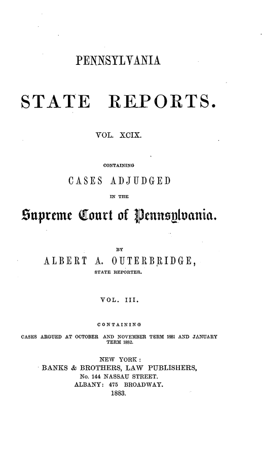 handle is hein.statereports/pensrts0099 and id is 1 raw text is: PENNSYLYANIASTATE REPORTS.VOL. XCIX.CONTAININGCASES ADJUDGEDIN THESuprcnm  Qoutt of pJcnno1vani.BYALBERTA. OUTERBIIIDGE,STATE REPORTER.VOL. III.CONTAININGCASES ARGUED AT OCTOBER AND NOVEMBERTERM 1882.TERM 1881 AND JANUARYNEW YORK:BANKS & BROTHERS, LAW PUBLISHERS,No. 144 NASSAU STREET.ALBANY: 475 BROADWAY.1883.