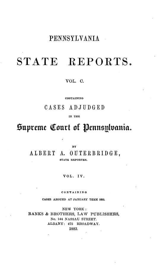 handle is hein.statereports/pensrts0100 and id is 1 raw text is: PENNSYLYANIASTATEREPORTS.VOL. C.CONTAININGCASES ADJUDGEDIN THESuprtmem  Touvt of 1Jnnspluania.BYALBERTA. 0UTERBRIDGE,STATE REPORTER.VOL. IV.CONTAININGCASES ARGUED AT JANUARY TERM 1882.NEW YORK:BANKS & BROTHERS, LAW       PUBLISHERS,No. 144 NASSAU STREET.ALBANY: 475 BROADWAY.1883.